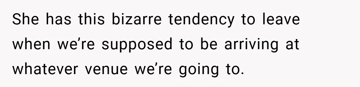 She has this bizarre tendency to leave when we’re supposed to be arriving at whatever venue we’re going to.