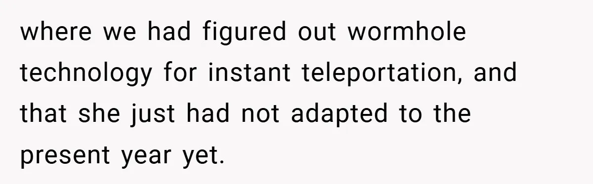 where we had figured out wormhole technology for instant teleportation, and that she just had not adapted to the present year yet.