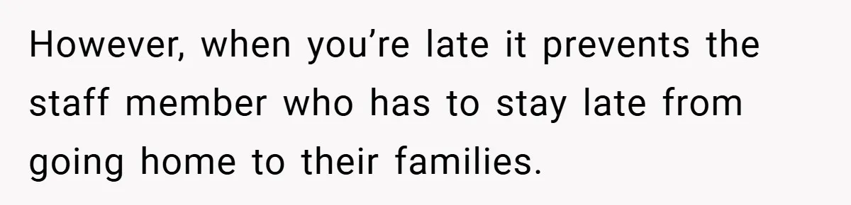 However, when you’re late it prevents the staff member who has to stay late from going home to their families.