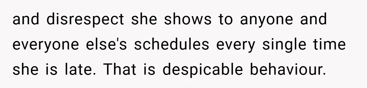 and disrespect she shows to anyone and everyone else's schedules every single time she is late. That is despicable behaviour.