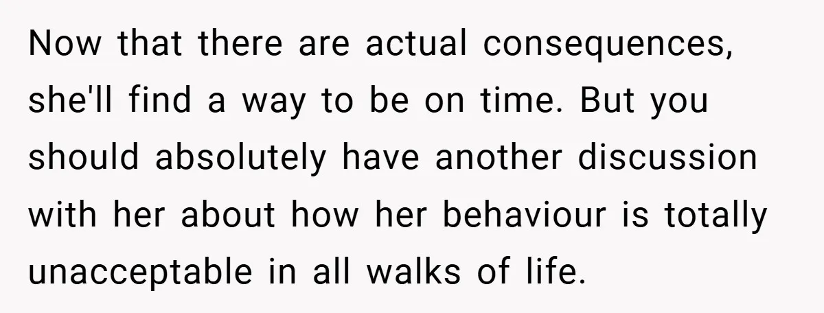 Now that there are actual consequences, she'll find a way to be on time. But you should absolutely have another discussion with her about how her behaviour is totally unacceptable...
