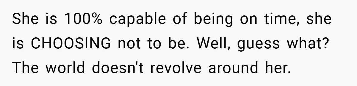 She is 100% capable of being on time, she is CHOOSING not to be. Well, guess what? The world doesn't revolve around her.