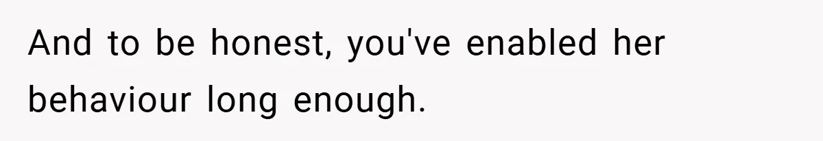 And to be honest, you've enabled her behaviour long enough.
