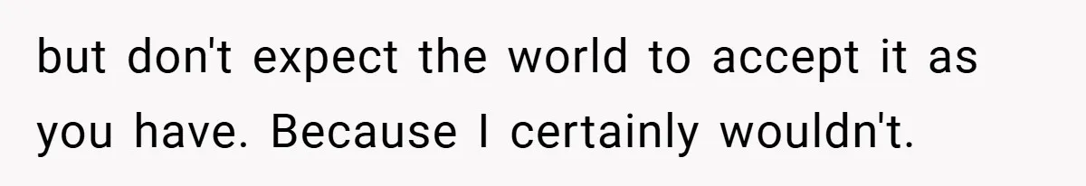 but don't expect the world to accept it as you have. Because I certainly wouldn't.