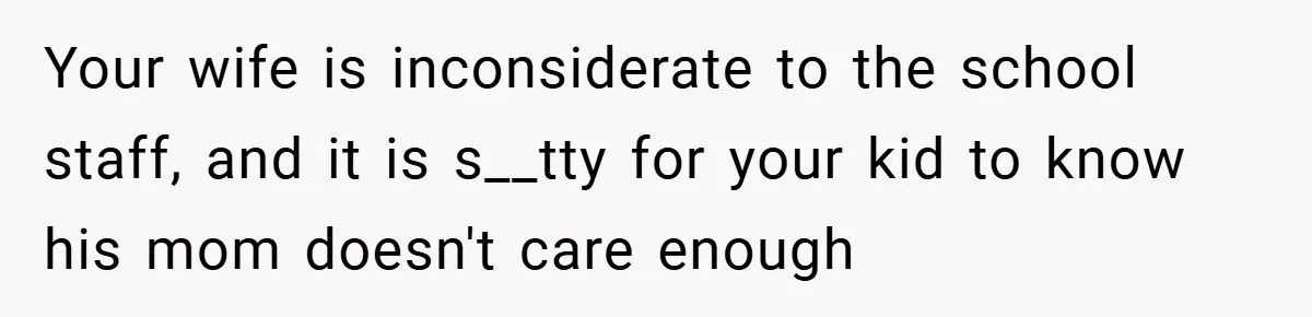 Your wife is inconsiderate to the school staff, and it is s__tty for your kid to know his mom doesn't care enough