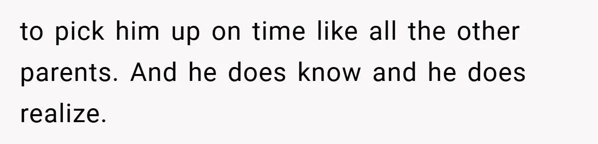 to pick him up on time like all the other parents. And he does know and he does realize.