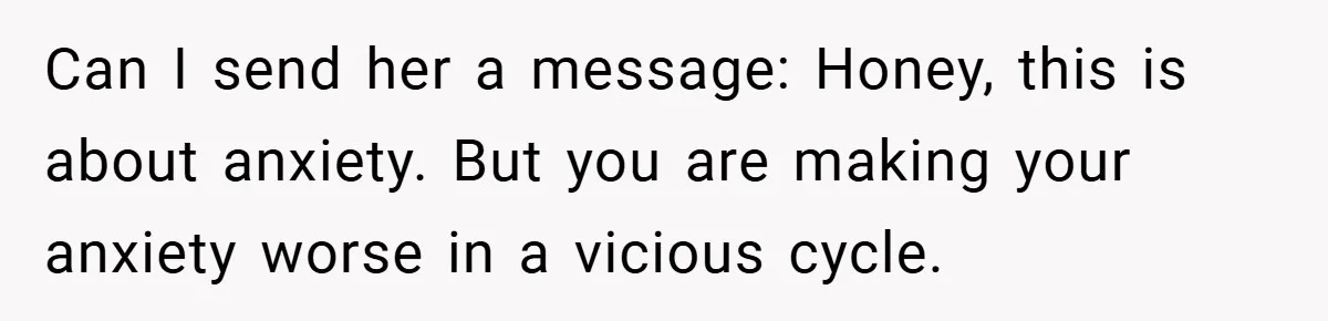 Can I send her a message: Honey, this is about anxiety. But you are making your anxiety worse in a vicious cycle.