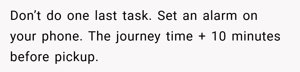 Don’t do one last task. Set an alarm on your phone. The journey time + 10 minutes before pickup.