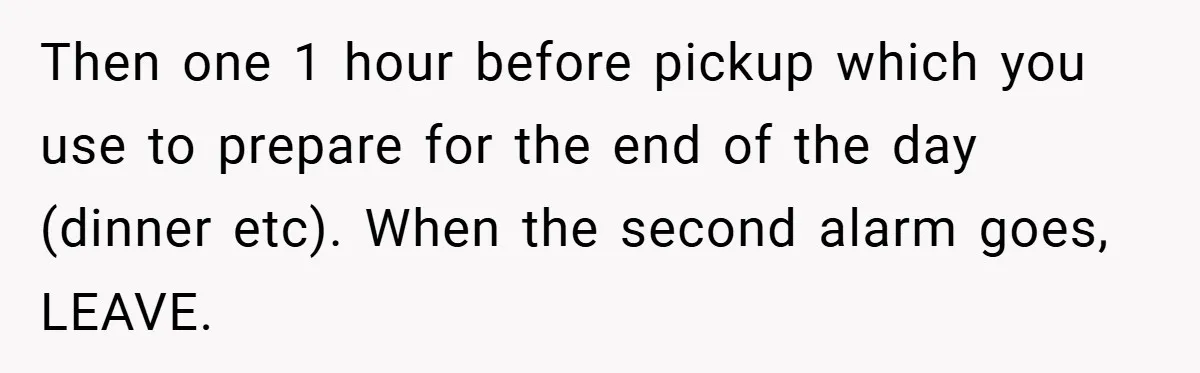 Then one 1 hour before pickup which you use to prepare for the end of the day (dinner etc). When the second alarm goes, LEAVE.