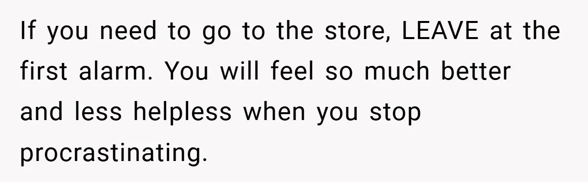 If you need to go to the store, LEAVE at the first alarm. You will feel so much better and less helpless when you stop procrastinating.