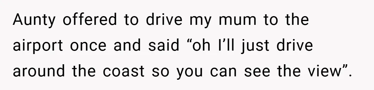 Aunty offered to drive my mum to the airport once and said “oh I’ll just drive around the coast so you can see the view”.