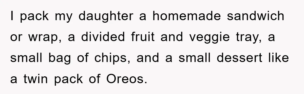 I pack my daughter a homemade sandwich or wrap, a divided fruit and veggie tray, a small bag of chips, and a small dessert like a twin pack of Oreos.