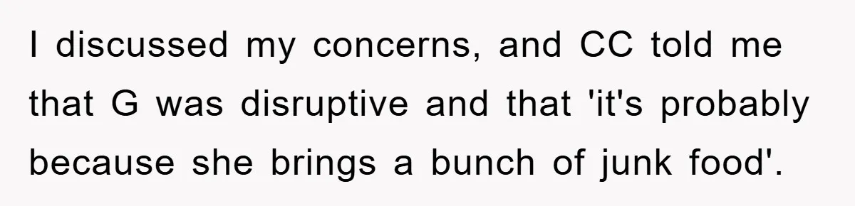 I discussed my concerns, and CC told me that G was disruptive and that 'it's probably because she brings a bunch of junk food'.