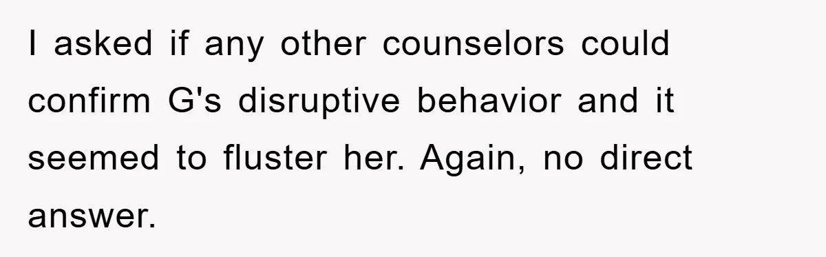I asked if any other counselors could confirm G's disruptive behavior and it seemed to fluster her. Again, no direct answer.