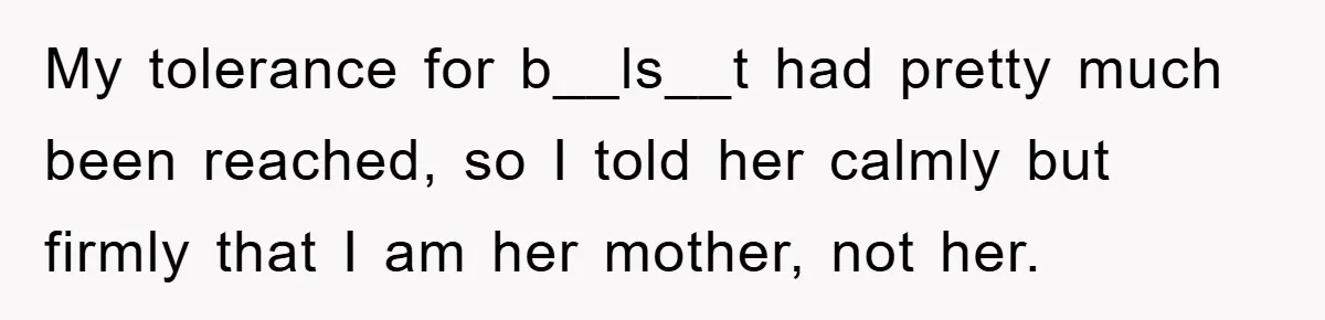 My tolerance for b__ls__t had pretty much been reached, so I told her calmly but firmly that I am her mother, not her.