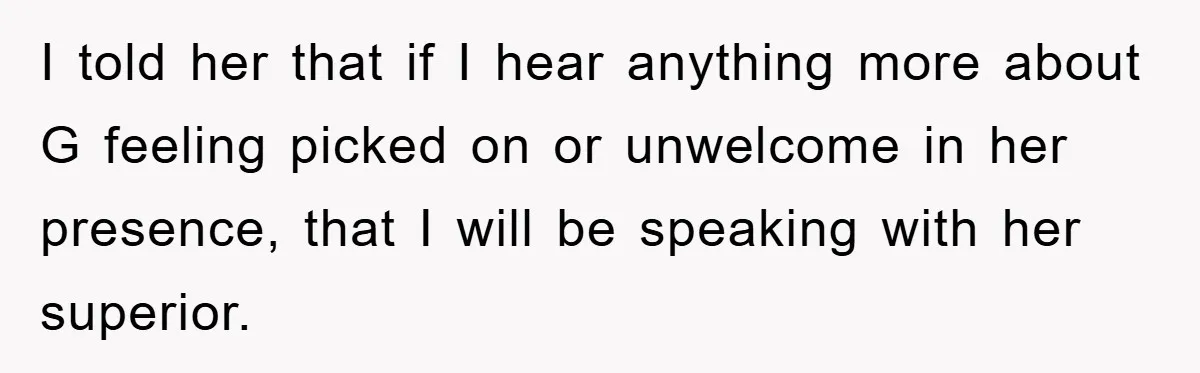 I told her that if I hear anything more about G feeling picked on or unwelcome in her presence, that I will be speaking with her superior.