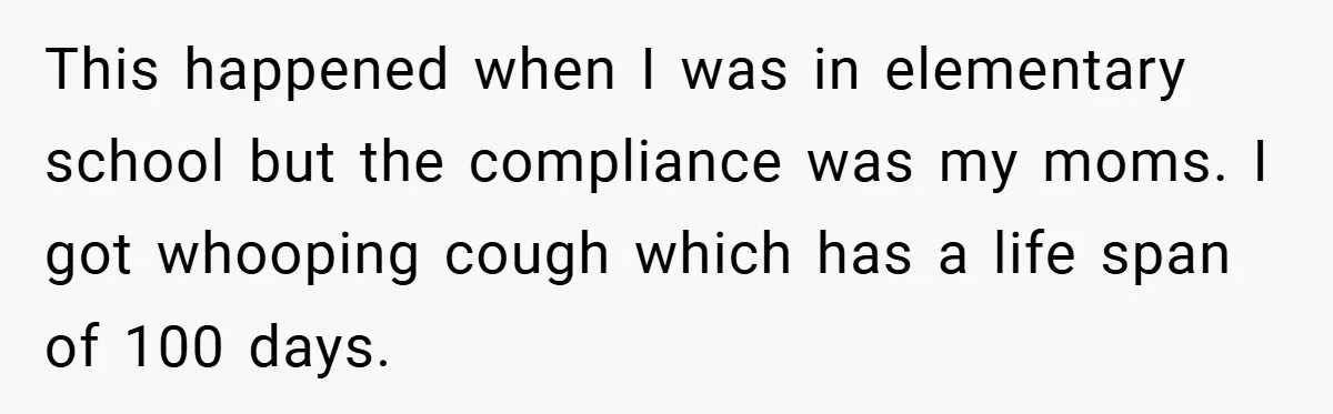 This happened when I was in elementary school but the compliance was my moms. I got whooping cough which has a life span of 100 days.