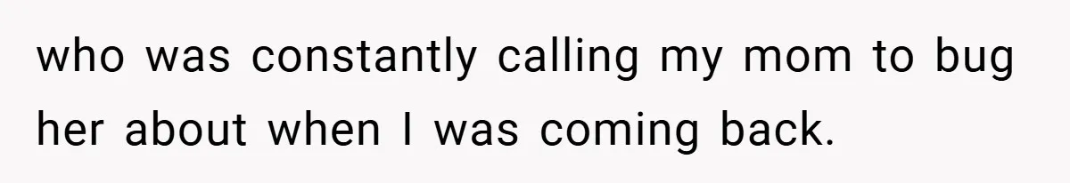 who was constantly calling my mom to bug her about when I was coming back.