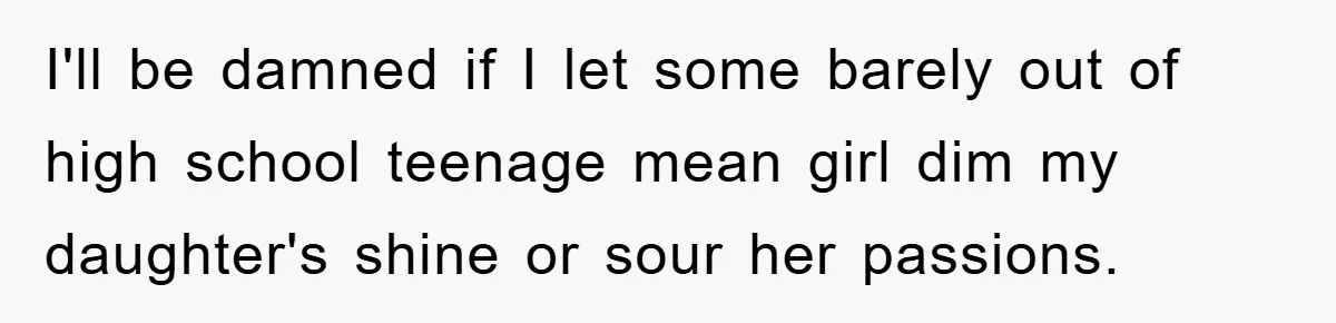 I'll be damned if I let some barely out of high school teenage mean girl dim my daughter's shine or sour her passions.