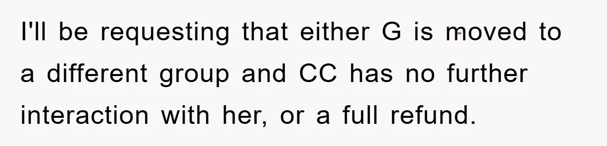 I'll be requesting that either G is moved to a different group and CC has no further interaction with her, or a full refund.