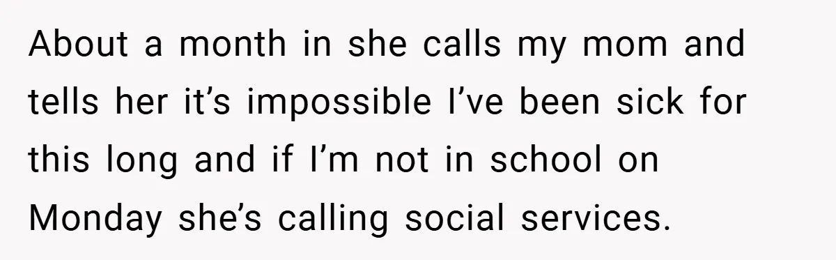 About a month in she calls my mom and tells her it’s impossible I’ve been sick for this long and if I’m not in school on Monday she’s calling social...