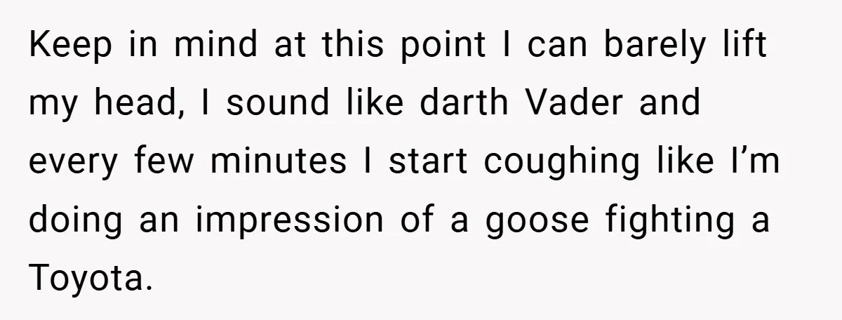 Keep in mind at this point I can barely lift my head, I sound like darth Vader and every few minutes I start coughing like I’m doing an impression of...