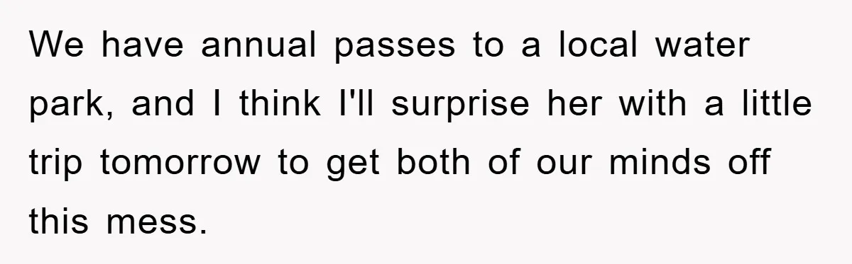 We have annual passes to a local water park, and I think I'll surprise her with a little trip tomorrow to get both of our minds off this mess.
