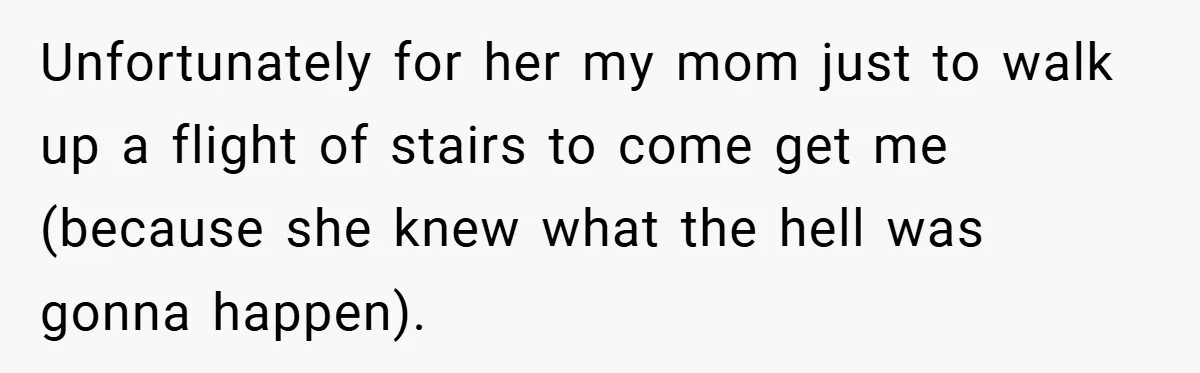 Unfortunately for her my mom just to walk up a flight of stairs to come get me (because she knew what the hell was gonna happen).