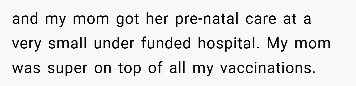 and my mom got her pre-natal care at a very small under funded hospital. My mom was super on top of all my vaccinations.