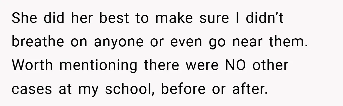 She did her best to make sure I didn’t breathe on anyone or even go near them. Worth mentioning there were NO other cases at my school, before or after.