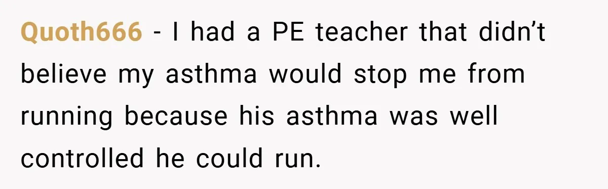 Quoth666 − I had a PE teacher that didn’t believe my asthma would stop me from running because his asthma was well controlled he could run.