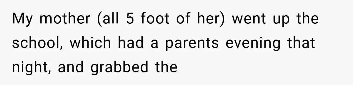 My mother (all 5 foot of her) went up the school, which had a parents evening that night, and grabbed the