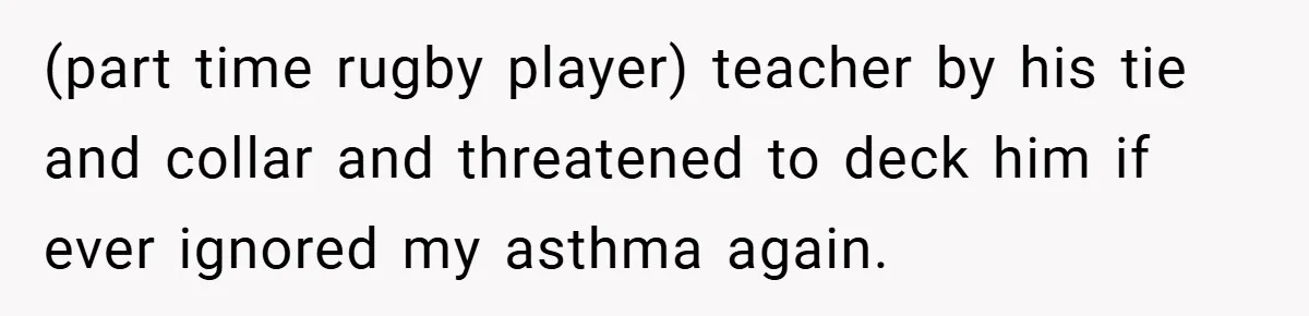 (part time rugby player) teacher by his tie and collar and threatened to deck him if ever ignored my asthma again.