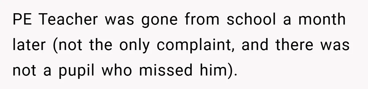 PE Teacher was gone from school a month later (not the only complaint, and there was not a pupil who missed him).