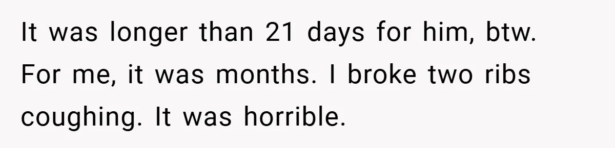 It was longer than 21 days for him, btw. For me, it was months. I broke two ribs coughing. It was horrible.