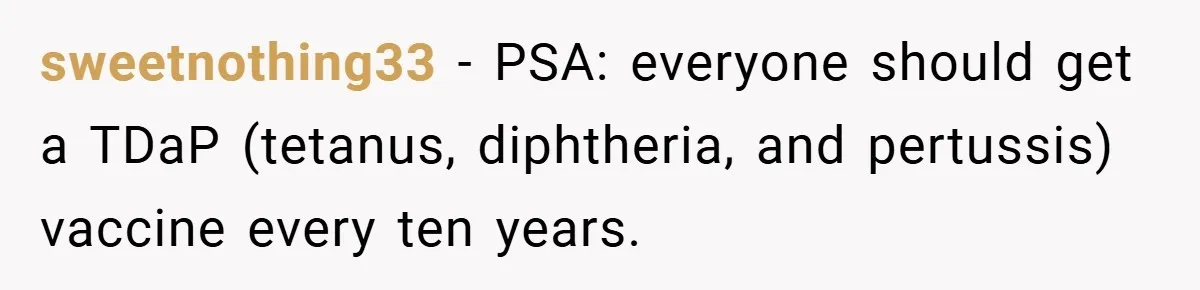 sweetnothing33 − PSA: everyone should get a TDaP (tetanus, diphtheria, and pertussis) vaccine every ten years.