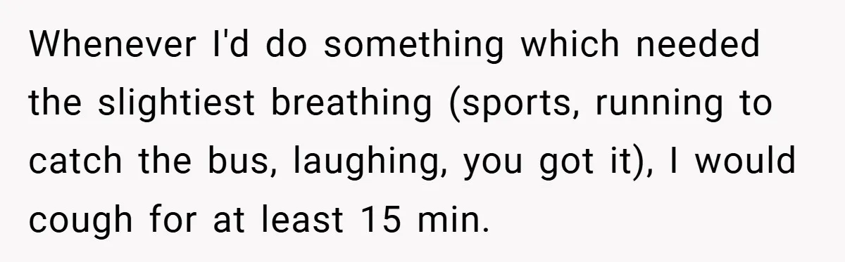 Whenever I'd do something which needed the slightiest breathing (sports, running to catch the bus, laughing, you got it), I would cough for at least 15 min.