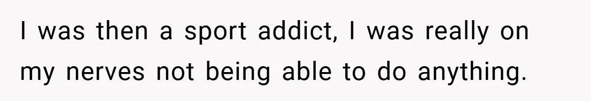 I was then a sport addict, I was really on my nerves not being able to do anything.