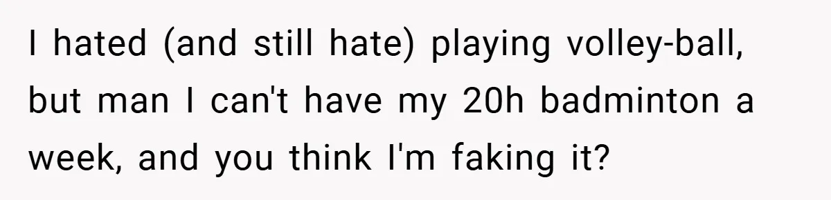 I hated (and still hate) playing volley-ball, but man I can't have my 20h badminton a week, and you think I'm faking it?