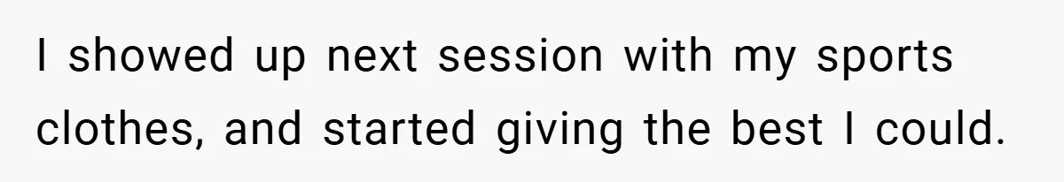 I showed up next session with my sports clothes, and started giving the best I could.