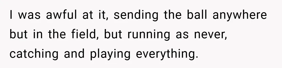 I was awful at it, sending the ball anywhere but in the field, but running as never, catching and playing everything.