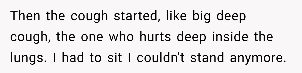 Then the cough started, like big deep cough, the one who hurts deep inside the lungs. I had to sit I couldn't stand anymore.