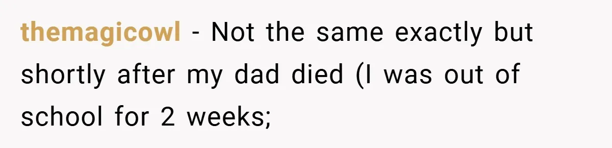 themagicowl − Not the same exactly but shortly after my dad died (I was out of school for 2 weeks;