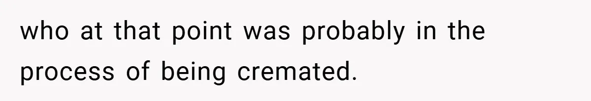 who at that point was probably in the process of being cremated.