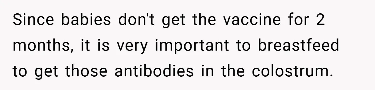 Since babies don't get the vaccine for 2 months, it is very important to breastfeed to get those antibodies in the colostrum.