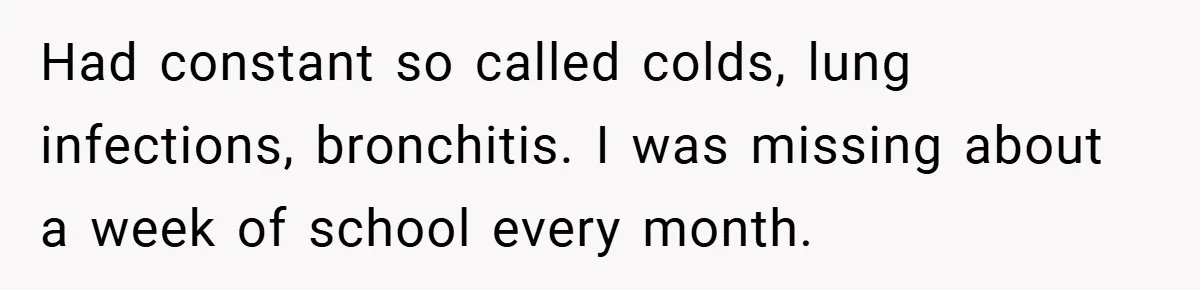 Had constant so called colds, lung infections, bronchitis. I was missing about a week of school every month.