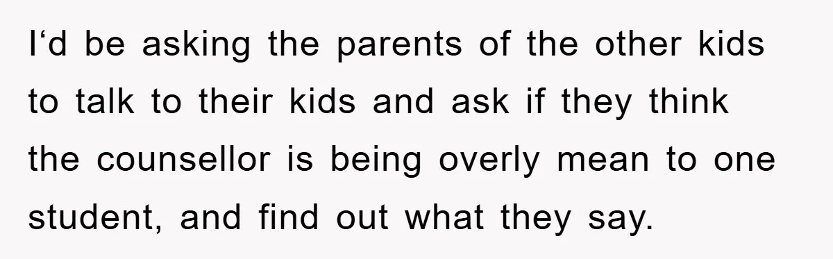 I‘d be asking the parents of the other kids to talk to their kids and ask if they think the counsellor is being overly mean to one student, and find...