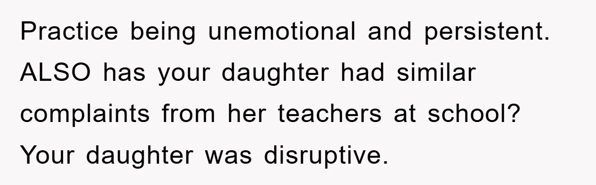 Practice being unemotional and persistent. ALSO has your daughter had similar complaints from her teachers at school? Your daughter was disruptive.
