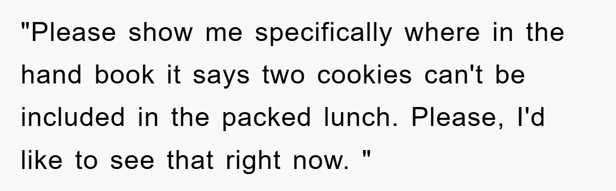 "Please show me specifically where in the hand book it says two cookies can't be included in the packed lunch. Please, I'd like to see that right now. "
