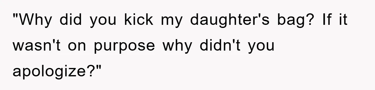 "Why did you kick my daughter's bag? If it wasn't on purpose why didn't you apologize?"
